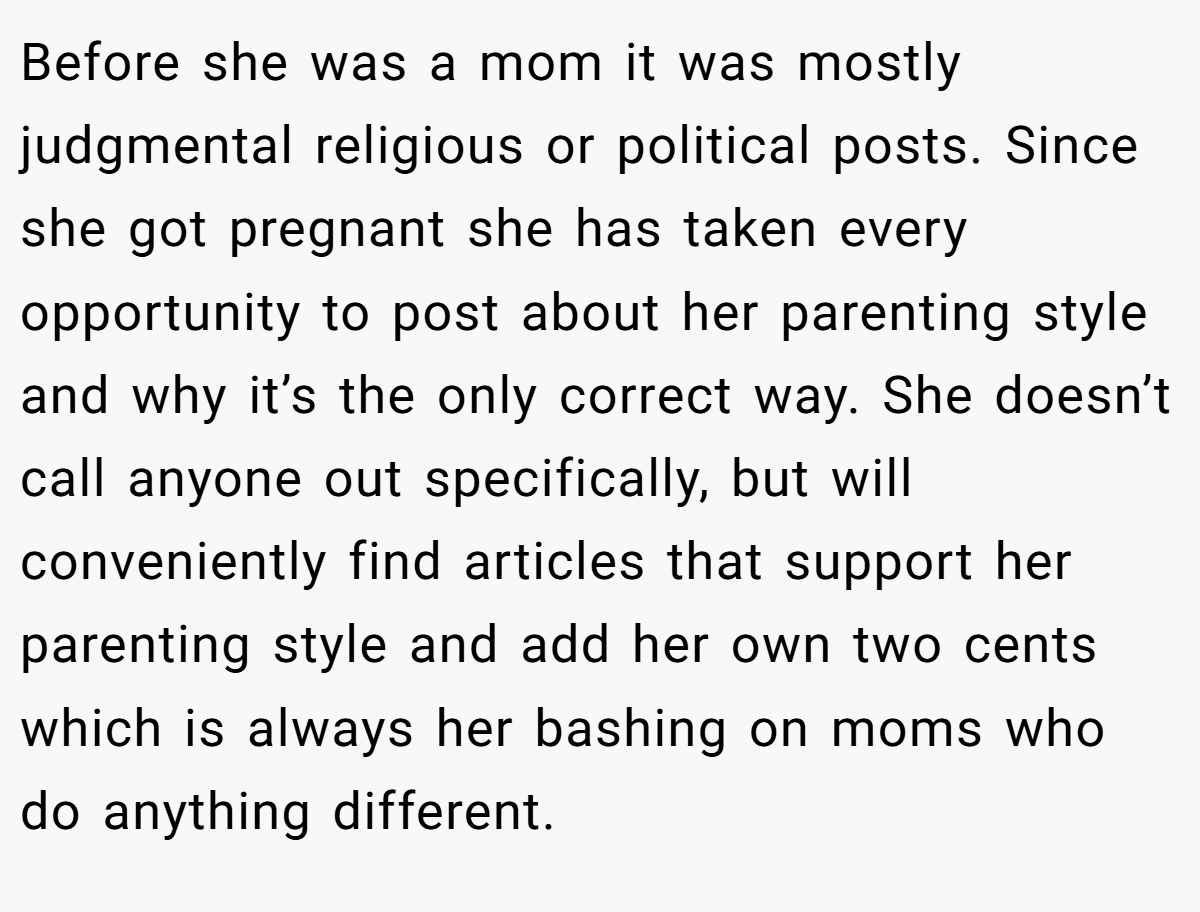 Before she was a mom it was mostly judgmental religious or political posts. Since she got pregnant she has taken every opportunity to post about her parenting style and why it’s the only correct way. She doesn’t call anyone out specifically, but will conveniently find articles that support her parenting style and add her own two cents which is always her bashing on moms who do anything different.