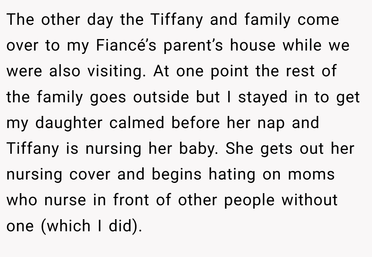 The other day the Tiffany and family come over to my Fiancé’s parent’s house while we were also visiting. At one point the rest of the family goes outside but I stayed in to get my daughter calmed before her nap and Tiffany is nursing her baby. She gets out her nursing cover and begins hating on moms who nurse in front of other people without one (which I did).