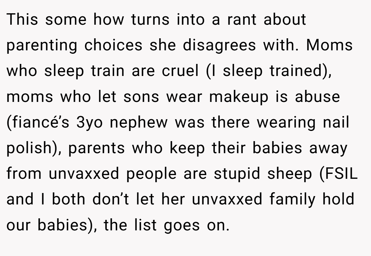 This some how turns into a rant about parenting choices she disagrees with. Moms who sleep train are cruel (I sleep trained), moms who let sons wear makeup is abuse (fiancé’s 3yo nephew was there wearing nail polish), parents who keep their babies away from unvaxxed people are stupid sheep (FSIL and I both don’t let her unvaxxed family hold our babies), the list goes on.