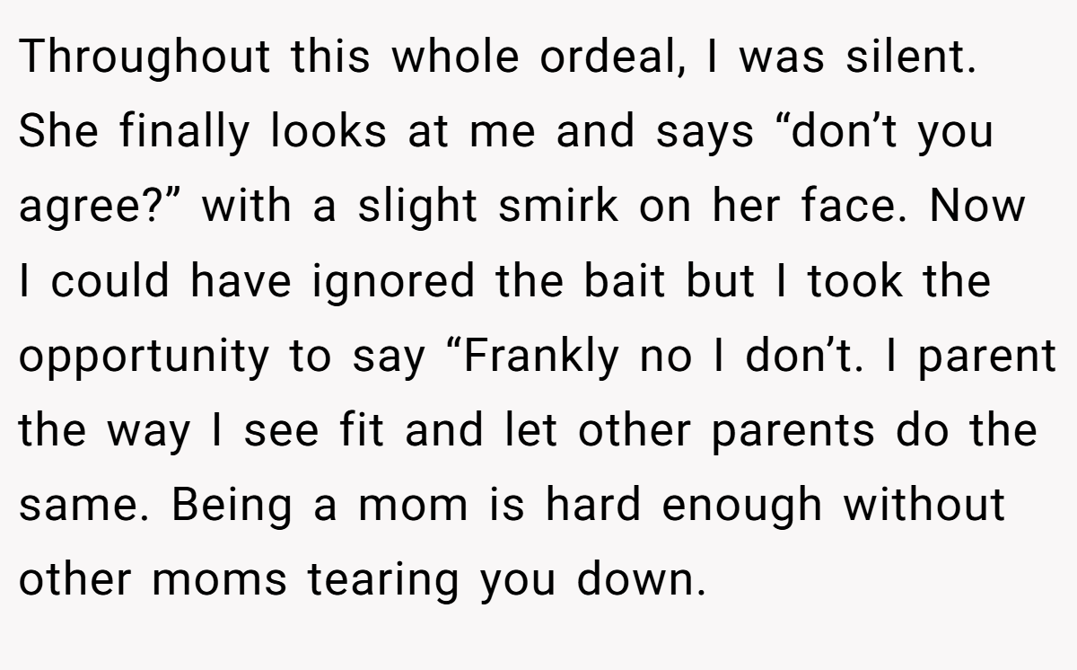 Throughout this whole ordeal, I was silent. She finally looks at me and says “don’t you agree?” with a slight smirk on her face. Now I could have ignored the bait but I took the opportunity to say “Frankly no I don’t. I parent the way I see fit and let other parents do the same. Being a mom is hard enough without other moms tearing you down.