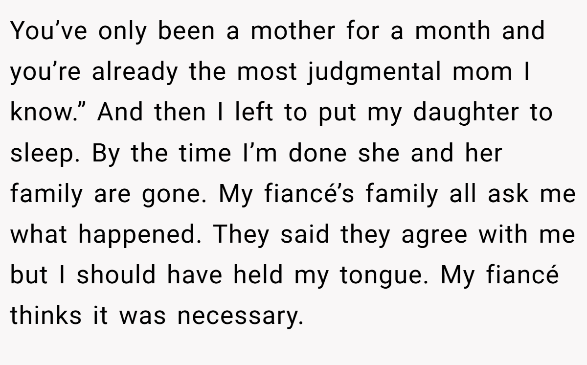You’ve only been a mother for a month and you’re already the most judgmental mom I know.” And then I left to put my daughter to sleep. By the time I’m done she and her family are gone. My fiancé’s family all ask me what happened. They said they agree with me but I should have held my tongue. My fiancé thinks it was necessary.