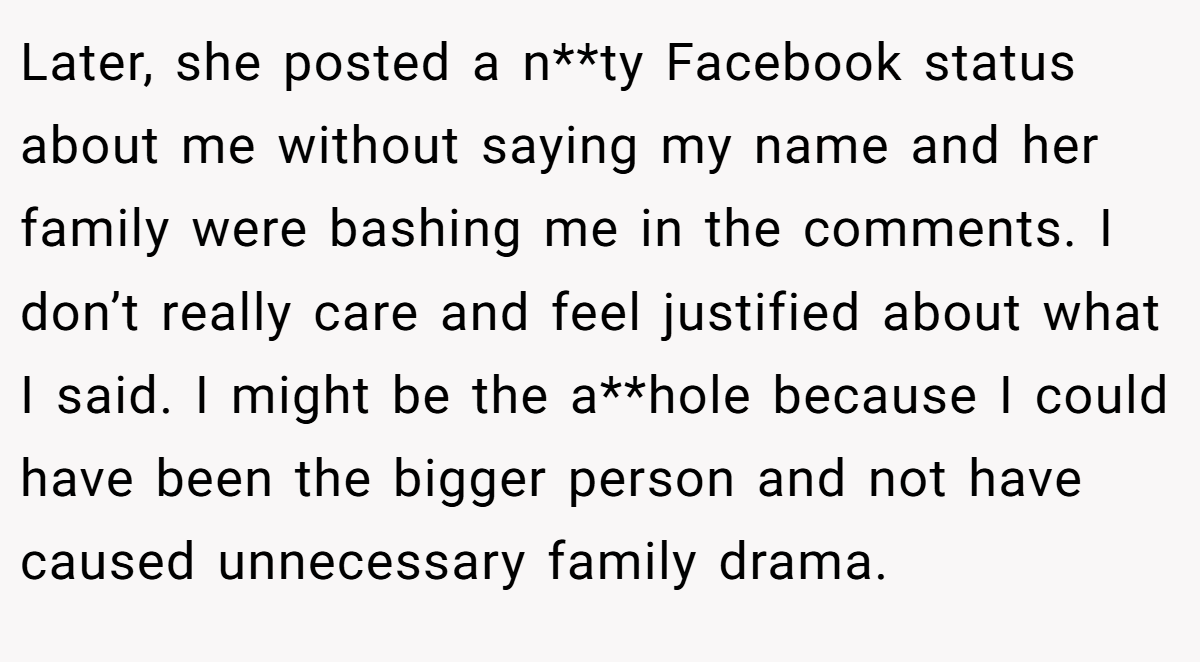 Later, she posted a n**ty Facebook status about me without saying my name and her family were bashing me in the comments. I don’t really care and feel justified about what I said. I might be the a**hole because I could have been the bigger person and not have caused unnecessary family drama.