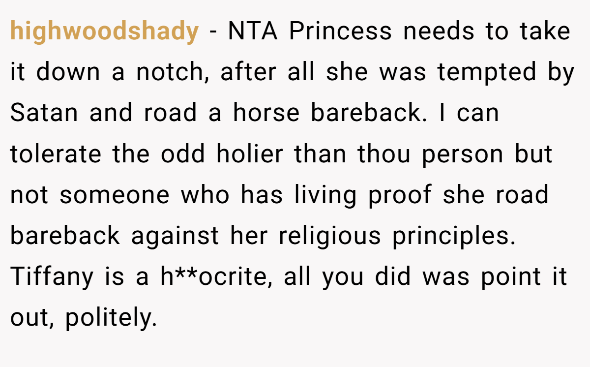 highwoodshady − NTA Princess needs to take it down a notch, after all she was tempted by Satan and road a horse bareback. I can tolerate the odd holier than thou person but not someone who has living proof she road bareback against her religious principles. Tiffany is a h**ocrite, all you did was point it out, politely.