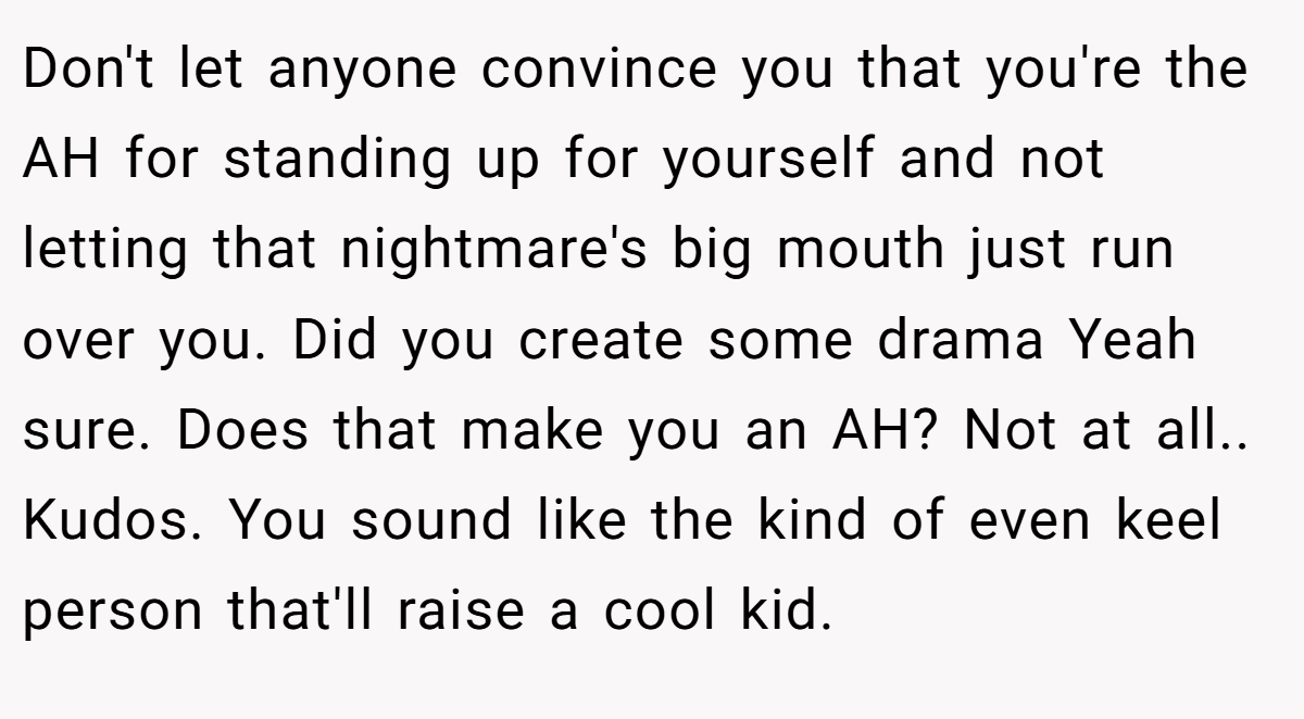 Don't let anyone convince you that you're the AH for standing up for yourself and not letting that nightmare's big mouth just run over you. Did you create some drama Yeah sure. Does that make you an AH? Not at all.. Kudos. You sound like the kind of even keel person that'll raise a cool kid.