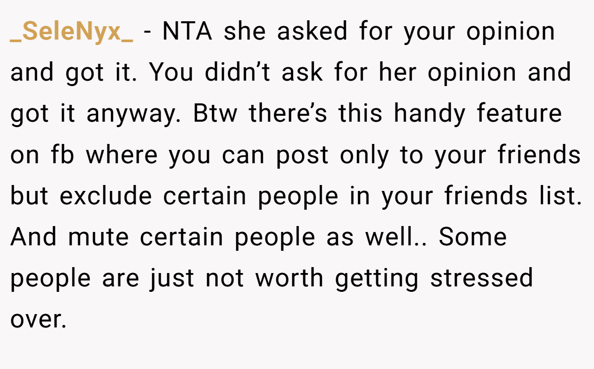 _SeleNyx_ − NTA she asked for your opinion and got it. You didn’t ask for her opinion and got it anyway. Btw there’s this handy feature on fb where you can post only to your friends but exclude certain people in your friends list. And mute certain people as well.. Some people are just not worth getting stressed over.