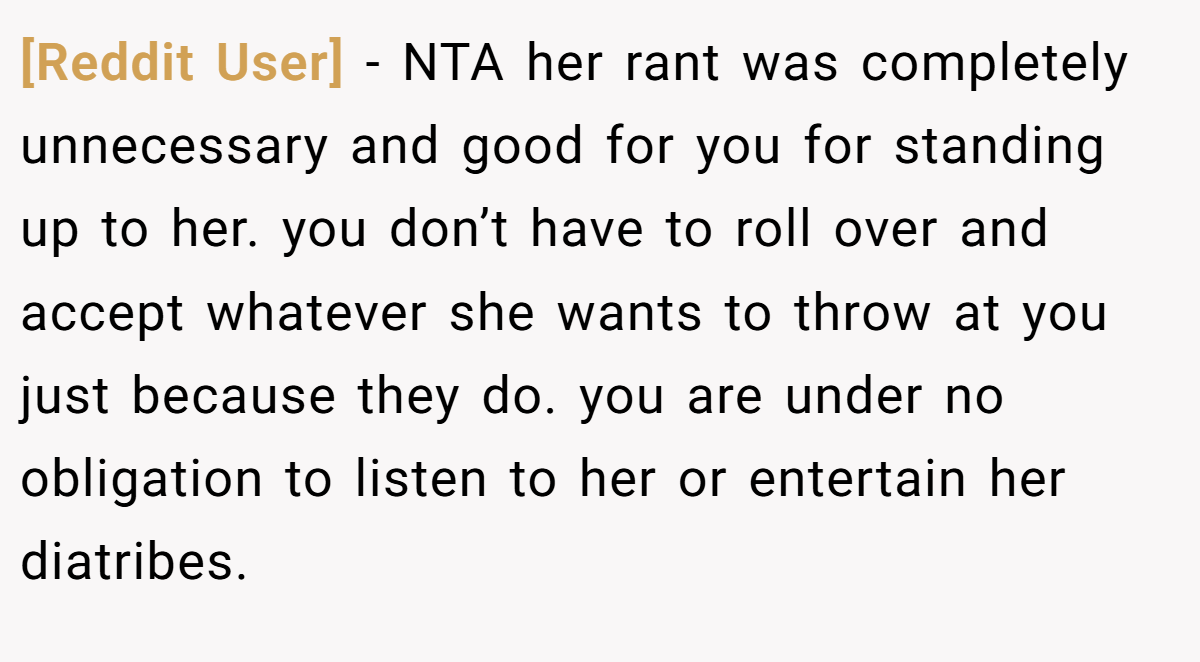 [Reddit User] − NTA her rant was completely unnecessary and good for you for standing up to her. you don’t have to roll over and accept whatever she wants to throw at you just because they do. you are under no obligation to listen to her or entertain her diatribes.