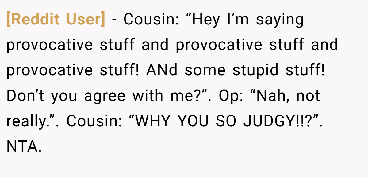 [Reddit User] − Cousin: “Hey I’m saying provocative stuff and provocative stuff and provocative stuff! ANd some stupid stuff! Don’t you agree with me?”. Op: “Nah, not really.”. Cousin: “WHY YOU SO JUDGY!!?”. NTA.