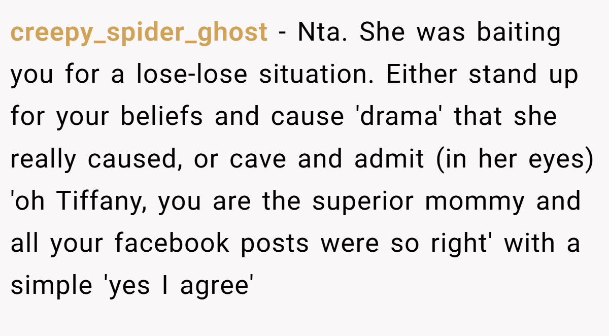 creepy_spider_ghost − Nta. She was baiting you for a lose-lose situation. Either stand up for your beliefs and cause 'drama' that she really caused, or cave and admit (in her eyes) 'oh Tiffany, you are the superior mommy and all your facebook posts were so right' with a simple 'yes I agree'