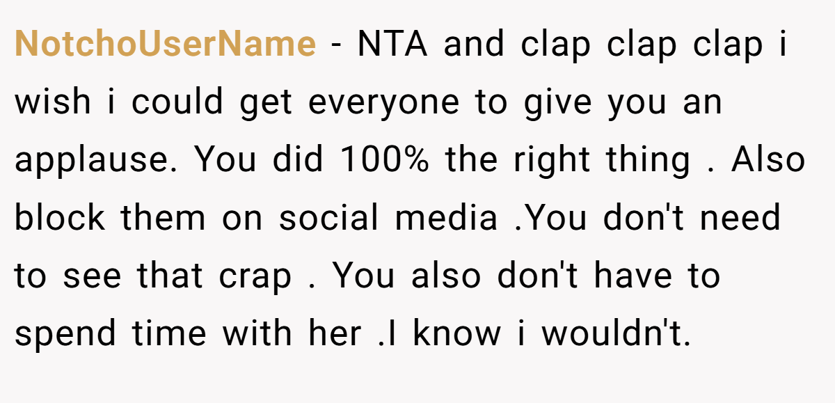 NotchoUserName − NTA and clap clap clap i wish i could get everyone to give you an applause. You did 100% the right thing . Also block them on social media .You don't need to see that crap . You also don't have to spend time with her .I know i wouldn't.