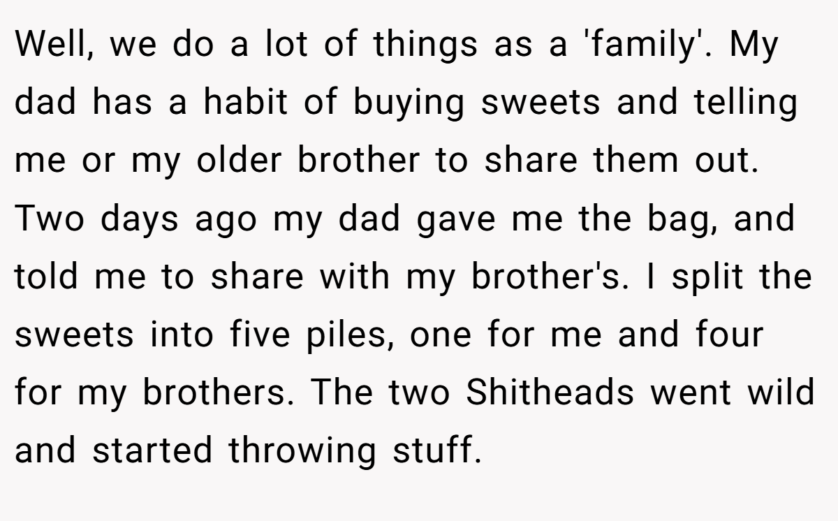 Well, we do a lot of things as a 'family'. My dad has a habit of buying sweets and telling me or my older brother to share them out. Two days ago my dad gave me the bag, and told me to share with my brother's. I split the sweets into five piles, one for me and four for my brothers. The two Shitheads went wild and started throwing stuff.