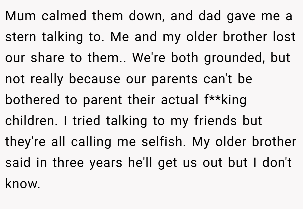 Mum calmed them down, and dad gave me a stern talking to. Me and my older brother lost our share to them.. We're both grounded, but not really because our parents can't be bothered to parent their actual f**king children. I tried talking to my friends but they're all calling me selfish. My older brother said in three years he'll get us out but I don't know.