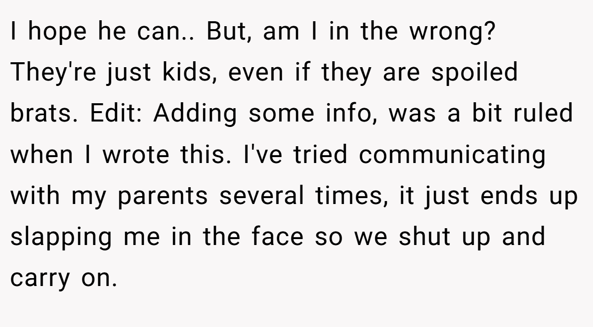 I hope he can.. But, am I in the wrong? They're just kids, even if they are spoiled brats. Edit: Adding some info, was a bit ruled when I wrote this. I've tried communicating with my parents several times, it just ends up slapping me in the face so we shut up and carry on.
