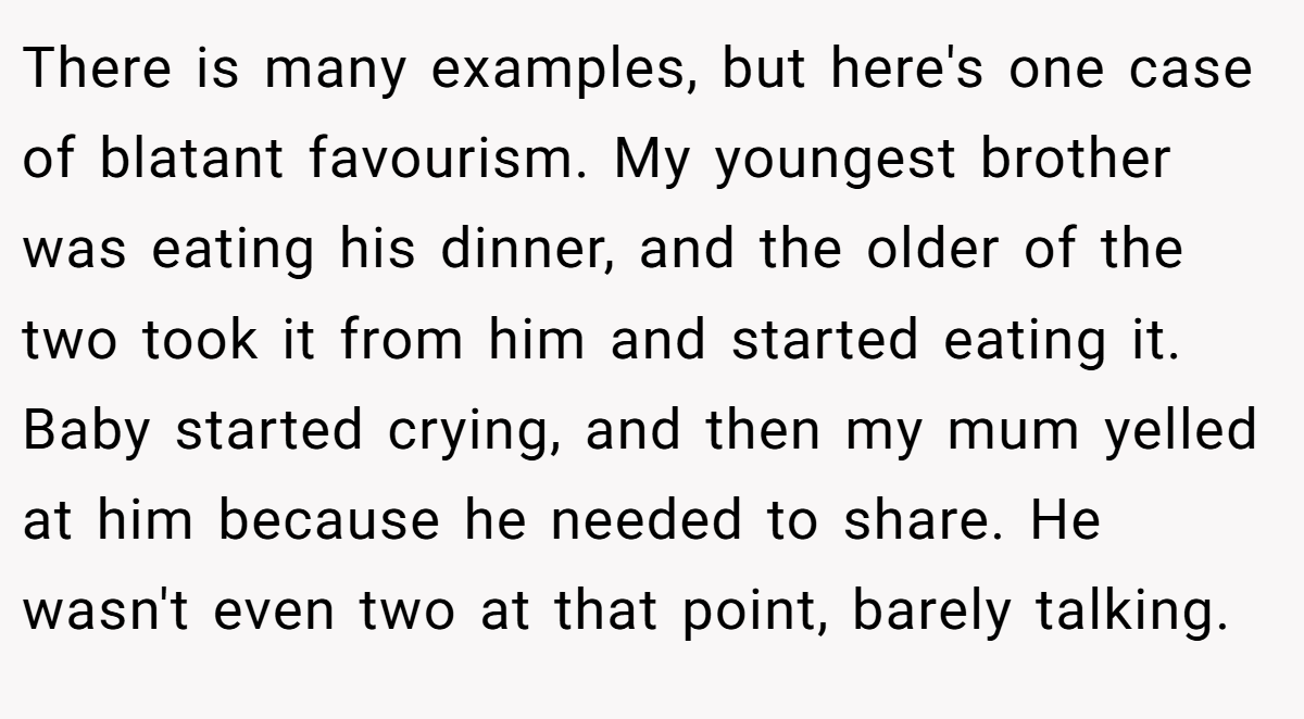 There is many examples, but here's one case of blatant favourism. My youngest brother was eating his dinner, and the older of the two took it from him and started eating it. Baby started crying, and then my mum yelled at him because he needed to share. He wasn't even two at that point, barely talking.