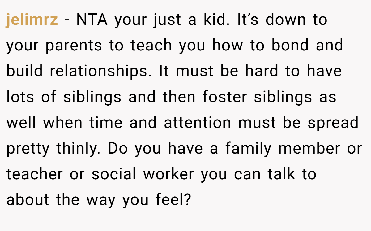 jelimrz - NTA your just a kid. It’s down to your parents to teach you how to bond and build relationships. It must be hard to have lots of siblings and then foster siblings as well when time and attention must be spread pretty thinly. Do you have a family member or teacher or social worker you can talk to about the way you feel?