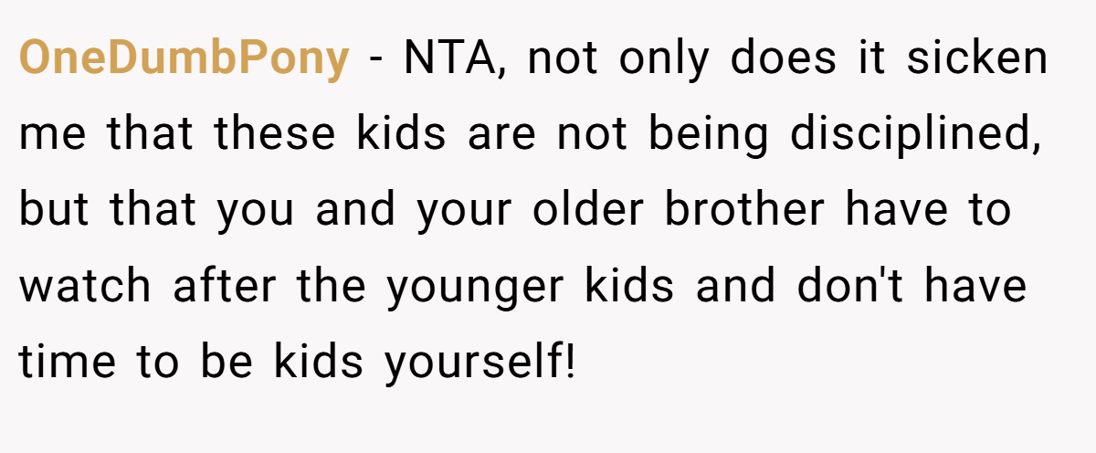 OneDumbPony - NTA, not only does it sicken me that these kids are not being disciplined, but that you and your older brother have to watch after the younger kids and don't have time to be kids yourself!