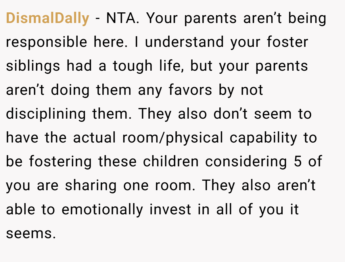 DismalDally - NTA. Your parents aren’t being responsible here. I understand your foster siblings had a tough life, but your parents aren’t doing them any favors by not disciplining them. They also don’t seem to have the actual room/physical capability to be fostering these children considering 5 of you are sharing one room. They also aren’t able to emotionally invest in all of you it seems.