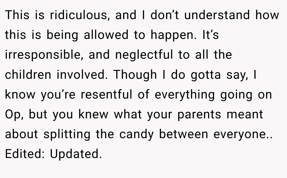 This is ridiculous, and I don’t understand how this is being allowed to happen. It’s irresponsible, and neglectful to all the children involved. Though I do gotta say, I know you’re resentful of everything going on Op, but you knew what your parents meant about splitting the candy between everyone.. Edited: Updated.