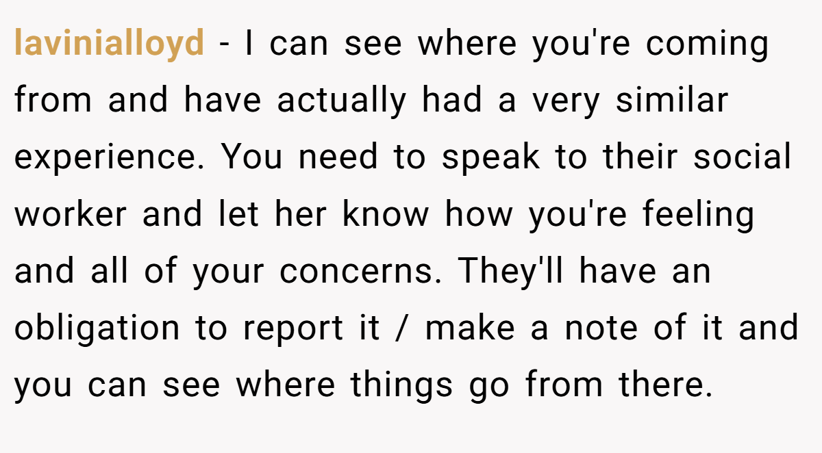 lavinialloyd - I can see where you're coming from and have actually had a very similar experience. You need to speak to their social worker and let her know how you're feeling and all of your concerns. They'll have an obligation to report it / make a note of it and you can see where things go from there.