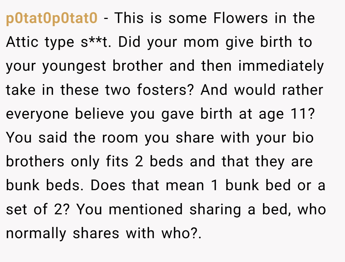 p0tat0p0tat0 - This is some Flowers in the Attic type s**t. Did your mom give birth to your youngest brother and then immediately take in these two fosters? And would rather everyone believe you gave birth at age 11? You said the room you share with your bio brothers only fits 2 beds and that they are bunk beds. Does that mean 1 bunk bed or a set of 2? You mentioned sharing a bed, who normally shares with who?.
