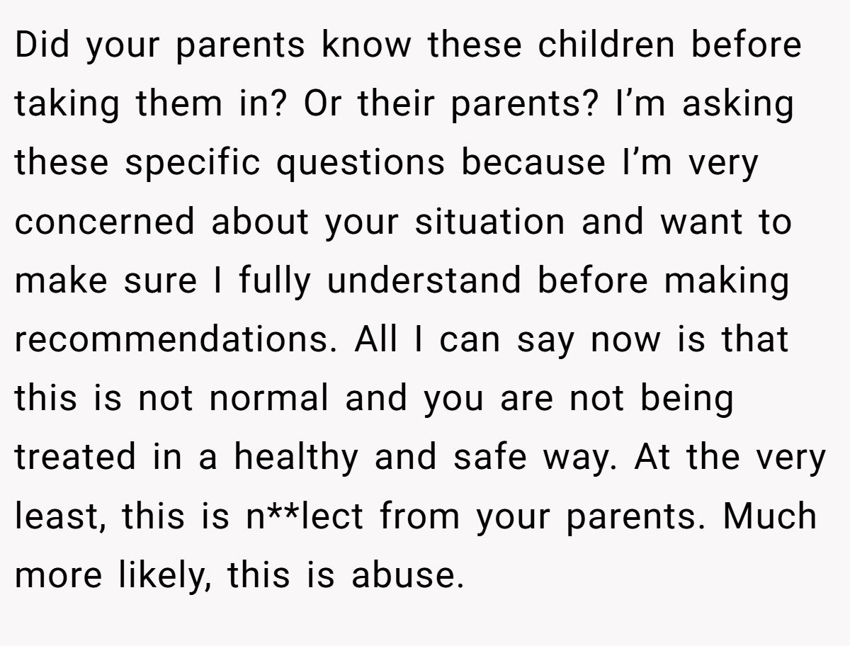 Did your parents know these children before taking them in? Or their parents? I’m asking these specific questions because I’m very concerned about your situation and want to make sure I fully understand before making recommendations. All I can say now is that this is not normal and you are not being treated in a healthy and safe way. At the very least, this is n**lect from your parents. Much more likely, this is abuse.