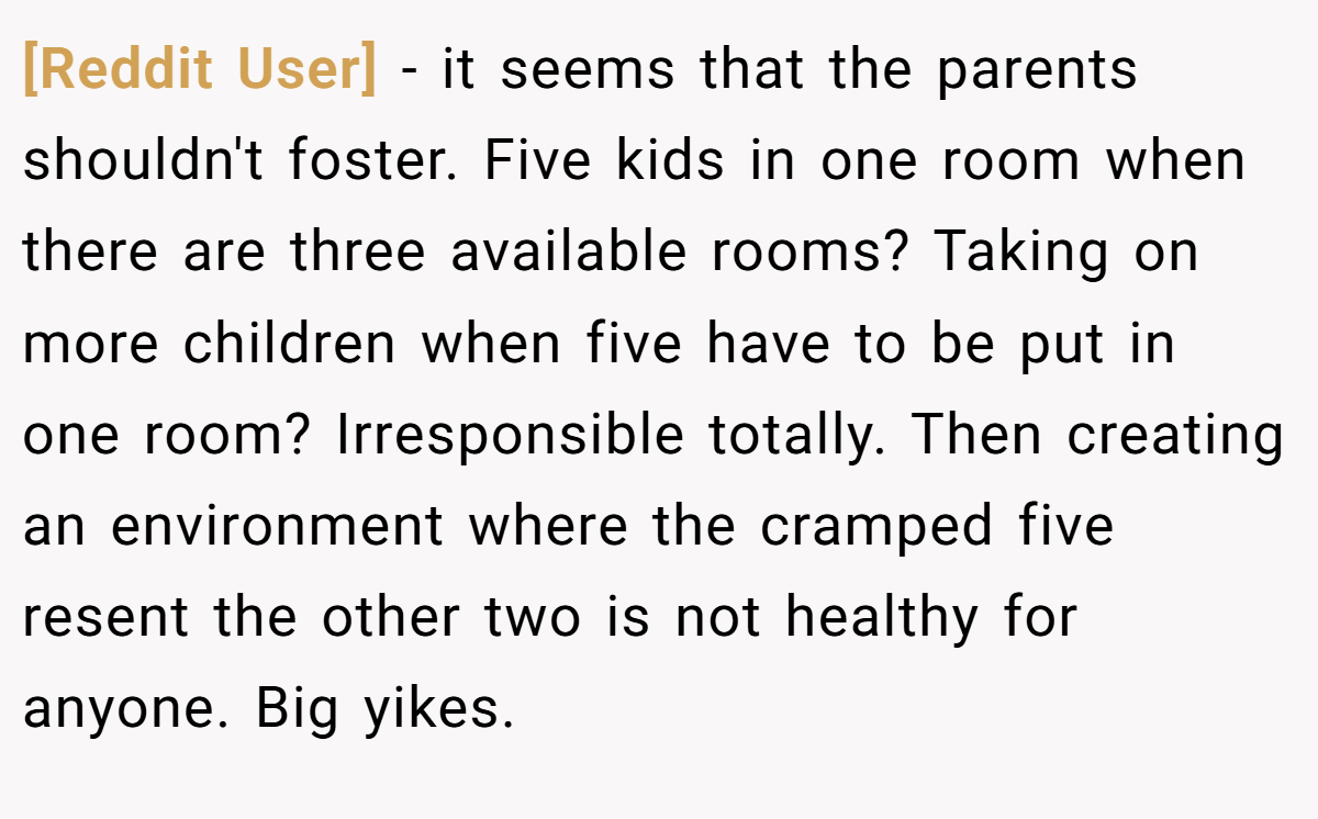 [Reddit User] - it seems that the parents shouldn't foster. Five kids in one room when there are three available rooms? Taking on more children when five have to be put in one room? Irresponsible totally. Then creating an environment where the cramped five resent the other two is not healthy for anyone. Big yikes.