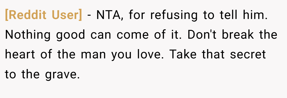 [Reddit User] − NTA, for refusing to tell him. Nothing good can come of it. Don't break the heart of the man you love. Take that secret to the grave.