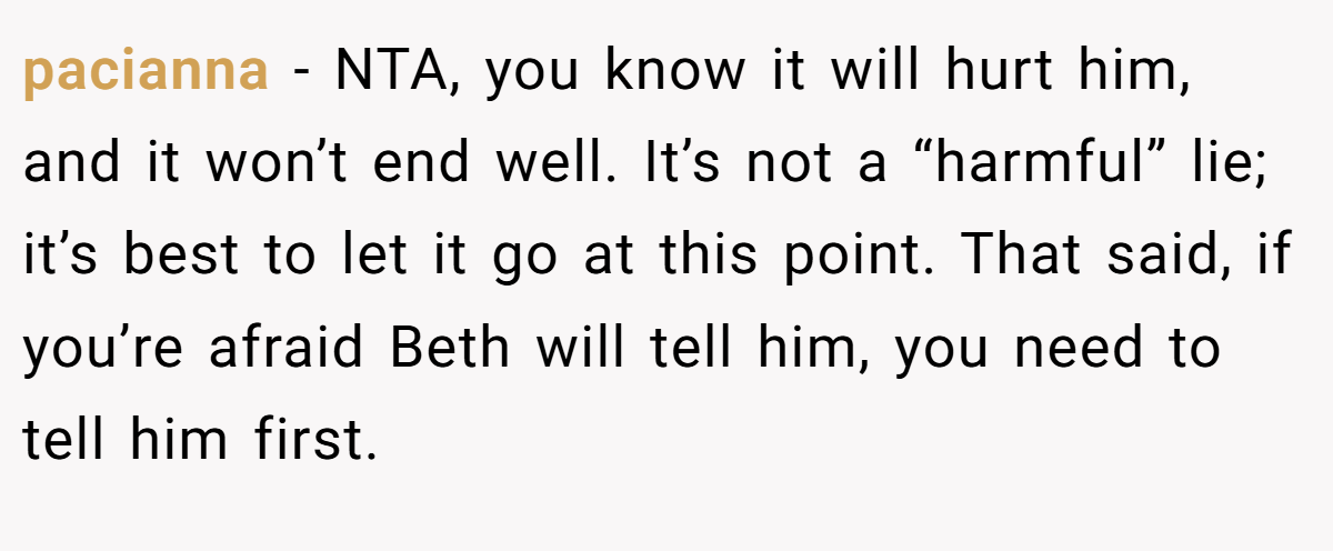 pacianna − NTA, you know it will hurt him, and it won’t end well. It’s not a “harmful” lie; it’s best to let it go at this point. That said, if you’re afraid Beth will tell him, you need to tell him first.