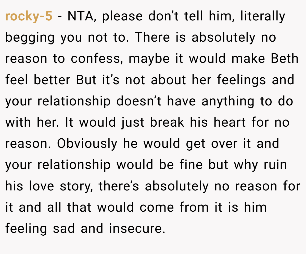 rocky-5 − NTA, please don’t tell him, literally begging you not to. There is absolutely no reason to confess, maybe it would make Beth feel better But it’s not about her feelings and your relationship doesn’t have anything to do with her. It would just break his heart for no reason. Obviously he would get over it and your relationship would be fine but why ruin his love story, there’s absolutely no reason for it and all that would come from it is him feeling sad and insecure.