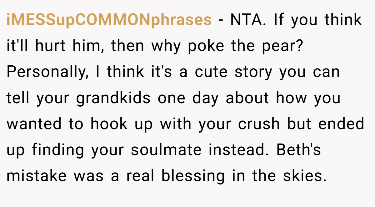 iMESSupCOMMONphrases − NTA. If you think it'll hurt him, then why poke the pear? Personally, I think it's a cute story you can tell your grandkids one day about how you wanted to hook up with your crush but ended up finding your soulmate instead. Beth's mistake was a real blessing in the skies.