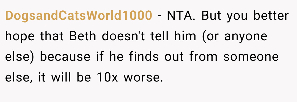 DogsandCatsWorld1000 − NTA. But you better hope that Beth doesn't tell him (or anyone else) because if he finds out from someone else, it will be 10x worse.