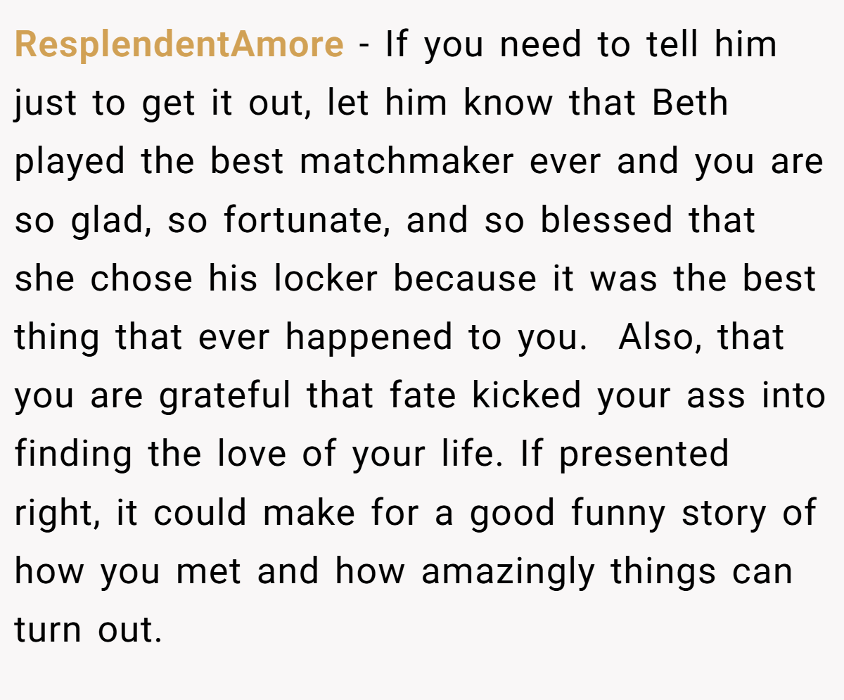 ResplendentAmore − If you need to tell him just to get it out, let him know that Beth played the best matchmaker ever and you are so glad, so fortunate, and so blessed that she chose his locker because it was the best thing that ever happened to you.  Also, that you are grateful that fate kicked your ass into finding the love of your life. If presented right, it could make for a good funny story of how you met and how amazingly things can turn out.