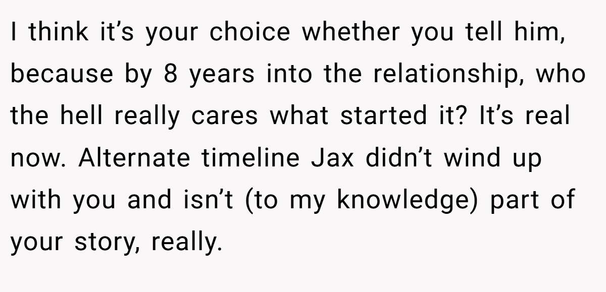 I think it’s your choice whether you tell him, because by 8 years into the relationship, who the hell really cares what started it? It’s real now. Alternate timeline Jax didn’t wind up with you and isn’t (to my knowledge) part of your story, really.