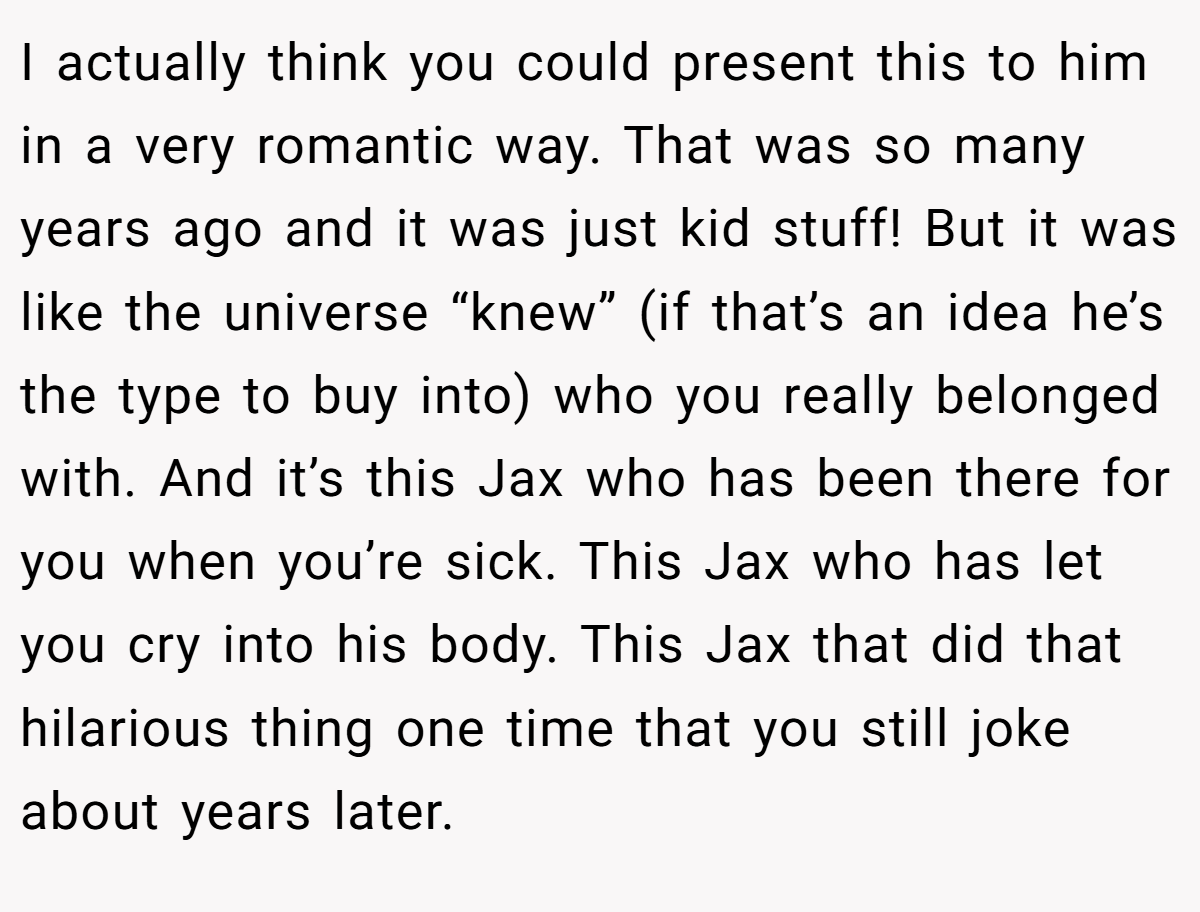 I actually think you could present this to him in a very romantic way. That was so many years ago and it was just kid stuff! But it was like the universe “knew” (if that’s an idea he’s the type to buy into) who you really belonged with. And it’s this Jax who has been there for you when you’re sick. This Jax who has let you cry into his body. This Jax that did that hilarious thing one time that you still joke about years later.