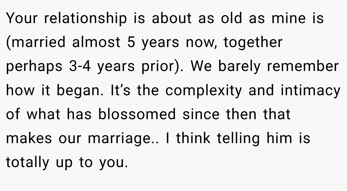 Your relationship is about as old as mine is (married almost 5 years now, together perhaps 3-4 years prior). We barely remember how it began. It’s the complexity and intimacy of what has blossomed since then that makes our marriage.. I think telling him is totally up to you.