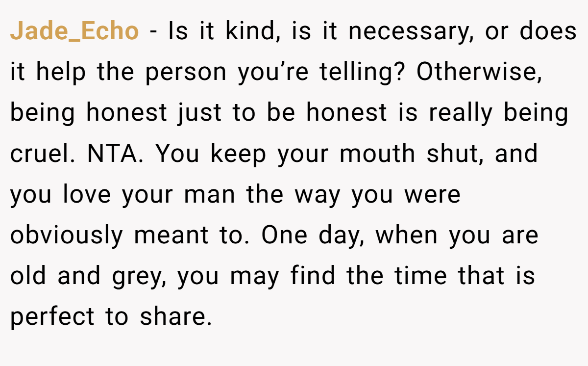 Jade_Echo − Is it kind, is it necessary, or does it help the person you’re telling? Otherwise, being honest just to be honest is really being cruel. NTA. You keep your mouth shut, and you love your man the way you were obviously meant to. One day, when you are old and grey, you may find the time that is perfect to share.
