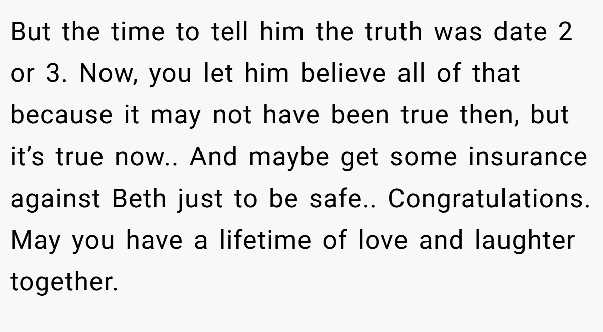 But the time to tell him the truth was date 2 or 3. Now, you let him believe all of that because it may not have been true then, but it’s true now.. And maybe get some insurance against Beth just to be safe.. Congratulations. May you have a lifetime of love and laughter together.