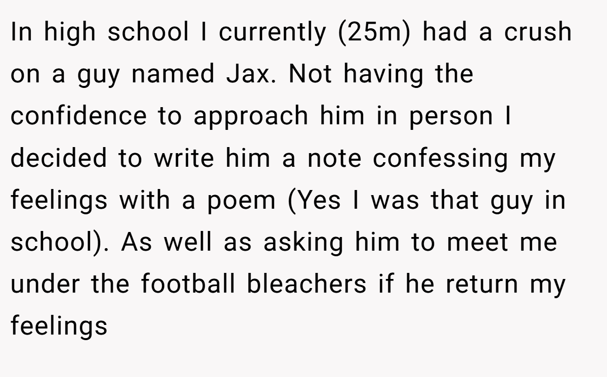 In high school I currently (25m) had a crush on a guy named Jax. Not having the confidence to approach him in person I decided to write him a note confessing my feelings with a poem (Yes I was that guy in school). As well as asking him to meet me under the football bleachers if he return my feelings
