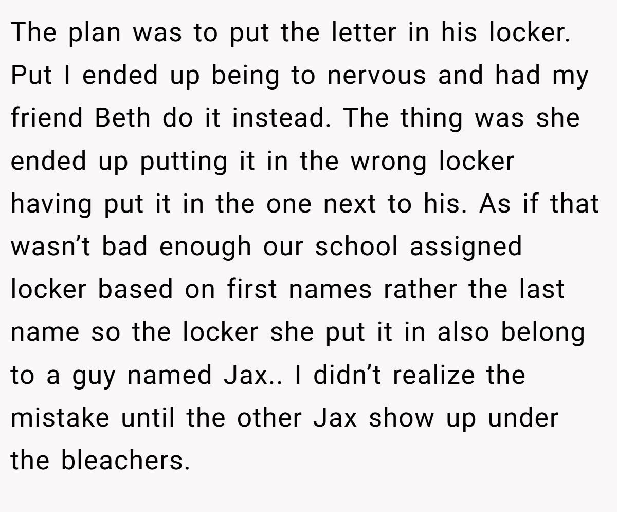 The plan was to put the letter in his locker. Put I ended up being to nervous and had my friend Beth do it instead. The thing was she ended up putting it in the wrong locker having put it in the one next to his. As if that wasn’t bad enough our school assigned locker based on first names rather the last name so the locker she put it in also belong to a guy named Jax.. I didn’t realize the mistake until the other Jax show up under the bleachers.