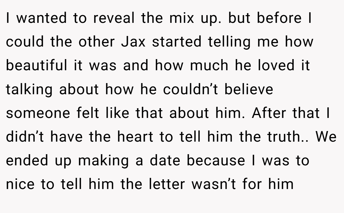 I wanted to reveal the mix up. but before I could the other Jax started telling me how beautiful it was and how much he loved it talking about how he couldn’t believe someone felt like that about him. After that I didn’t have the heart to tell him the truth.. We ended up making a date because I was to nice to tell him the letter wasn’t for him