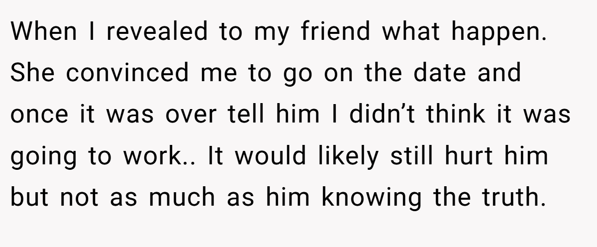 When I revealed to my friend what happen. She convinced me to go on the date and once it was over tell him I didn’t think it was going to work.. It would likely still hurt him but not as much as him knowing the truth.