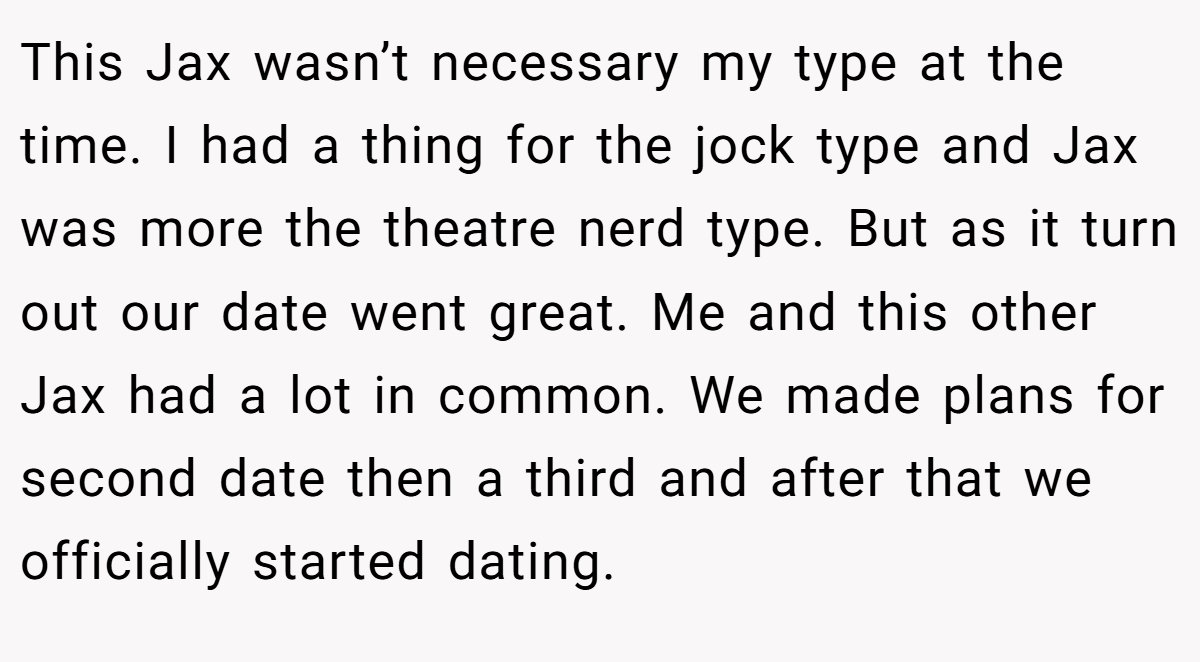 This Jax wasn’t necessary my type at the time. I had a thing for the jock type and Jax was more the theatre nerd type. But as it turn out our date went great. Me and this other Jax had a lot in common. We made plans for second date then a third and after that we officially started dating.