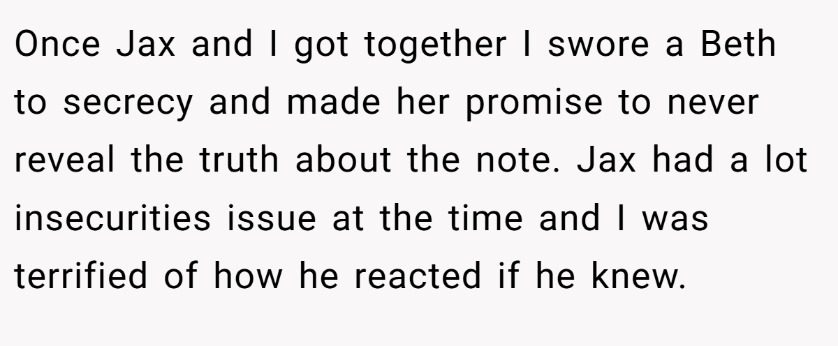 Once Jax and I got together I swore a Beth to secrecy and made her promise to never reveal the truth about the note. Jax had a lot insecurities issue at the time and I was terrified of how he reacted if he knew.