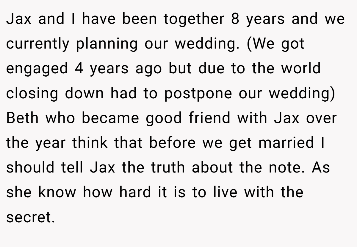 Jax and I have been together 8 years and we currently planning our wedding. (We got engaged 4 years ago but due to the world closing down had to postpone our wedding) Beth who became good friend with Jax over the year think that before we get married I should tell Jax the truth about the note. As she know how hard it is to live with the secret.
