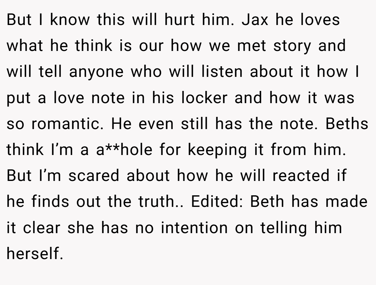 But I know this will hurt him. Jax he loves what he think is our how we met story and will tell anyone who will listen about it how I put a love note in his locker and how it was so romantic. He even still has the note. Beths think I’m a a**hole for keeping it from him. But I’m scared about how he will reacted if he finds out the truth.. Edited: Beth has made it clear she has no intention on telling him herself.