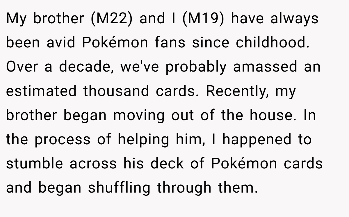 My brother (M22) and I (M19) have always been avid Pokémon fans since childhood. Over a decade, we've probably amassed an estimated thousand cards. Recently, my brother began moving out of the house. In the process of helping him, I happened to stumble across his deck of Pokémon cards and began shuffling through them.