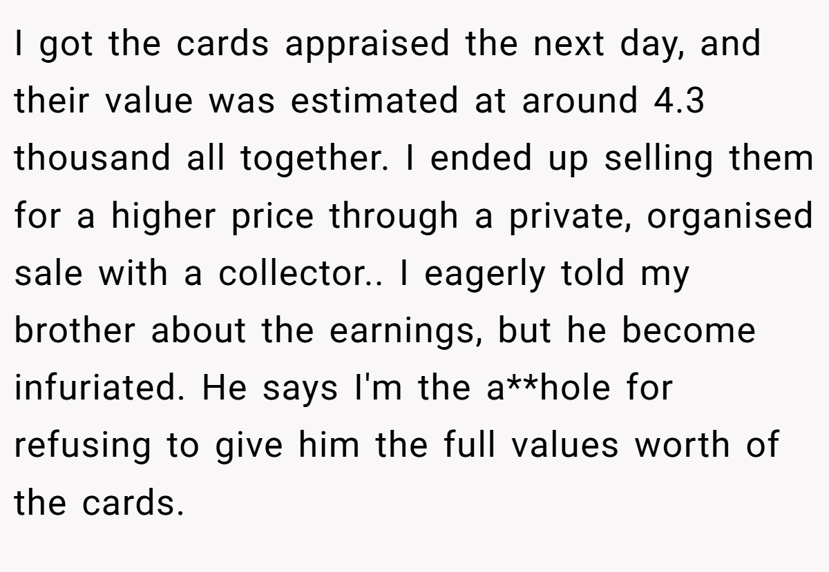 I got the cards appraised the next day, and their value was estimated at around 4.3 thousand all together. I ended up selling them for a higher price through a private, organised sale with a collector.. I eagerly told my brother about the earnings, but he become infuriated. He says I'm the a**hole for refusing to give him the full values worth of the cards.