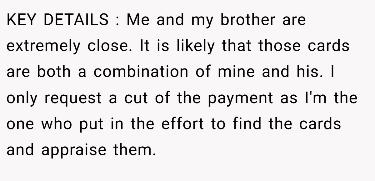 KEY DETAILS : Me and my brother are extremely close. It is likely that those cards are both a combination of mine and his. I only request a cut of the payment as I'm the one who put in the effort to find the cards and appraise them.