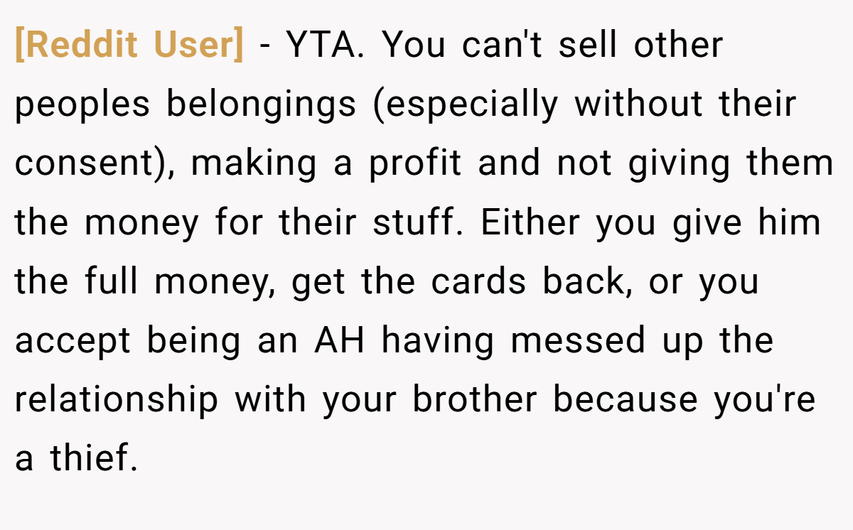 [Reddit User] − YTA. You can't sell other peoples belongings (especially without their consent), making a profit and not giving them the money for their stuff. Either you give him the full money, get the cards back, or you accept being an AH having messed up the relationship with your brother because you're a thief.