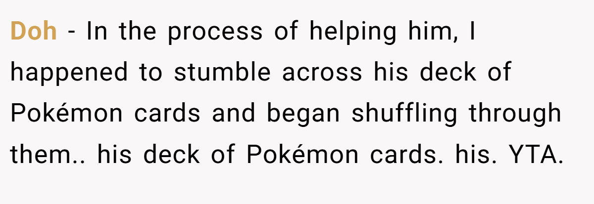 Doh − In the process of helping him, I happened to stumble across his deck of Pokémon cards and began shuffling through them.. his deck of Pokémon cards. his. YTA.