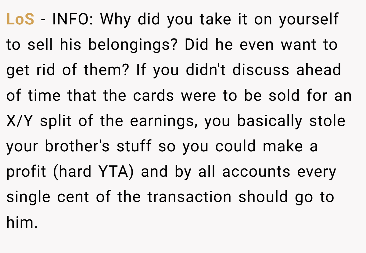LoS − INFO: Why did you take it on yourself to sell his belongings? Did he even want to get rid of them? If you didn't discuss ahead of time that the cards were to be sold for an X/Y split of the earnings, you basically stole your brother's stuff so you could make a profit (hard YTA) and by all accounts every single cent of the transaction should go to him.
